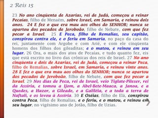 23 No ano cinqüenta de Azarias, rei de Judá, começou a reinar
Pecaías, filho de Menaém, sobre Israel, em Samaria, e reinou dois
anos. 24 E fez o que era mau aos olhos do SENHOR; nunca se
apartou dos pecados de Jeroboão, filho de Nebate, com que fez
pecar a Israel. 25 E Peca, filho de Remalias, seu capitão,
conspirou contra ele, e o feriu em Samaria, no paço da casa do
rei, juntamente com Argobe e com Arié, e com ele cinqüenta
homens dos filhos dos gileaditas; e o matou, e reinou em seu
lugar. 26 Ora, o mais dos atos de Pecaías, e tudo quanto fez, eis
que está escrito no livro das crônicas dos reis de Israel. 27 No ano
cinqüenta e dois de Azarias, rei de Judá, começou a reinar Peca,
filho de Remalias, sobre Israel, em Samaria, e reinou vinte anos.
28 E fez o que era mau aos olhos do SENHOR; nunca se apartou
dos pecados de Jeroboão, filho de Nebate, com que fez pecar a
Israel. 29 Nos dias de Peca, rei de Israel, veio Tiglate-Pileser, rei
da Assíria, e tomou a Ijom, a Abel-Bete-Maaca, a Janoa, e a
Quedes, a Hazor, a Gileade, e a Galiléia, e a toda a terra de
Naftali, e os levou à Assíria. 30 E Oséias, filho de Elá, conspirou
contra Peca, filho de Remalias, e o feriu, e o matou, e reinou em
seu lugar, no vigésimo ano de Jotão, filho de Uzias.
2 Reis 15
 