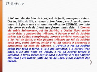 II Reis 17
1 NO ano duodécimo de Acaz, rei de Judá, começou a reinar
Oséias, filho de Elá, e reinou sobre Israel, em Samaria, nove
anos. 2 E fez o que era mau aos olhos do SENHOR, contudo
não como os reis de Israel que foram antes dele. 3 Contra
ele subiu Salmaneser, rei da Assíria; e Oséias ficou sendo
servo dele, e pagava-lhe tributos. 4 Porém o rei da Assíria
achou em Oséias conspiração; porque enviara mensageiros
a Sô, rei do Egito, e não pagava tributos ao rei da Assíria
cada ano, como dantes; então o rei da Assíria o encerrou e
aprisionou na casa do cárcere. 5 Porque o rei da Assíria
subiu por toda a terra, e veio até Samaria, e a cercou três
anos. 6 No ano nono de Oséias, o rei da Assíria tomou a
Samaria, e levou Israel cativo para a Assíria; e fê-los habitar
em Hala e em Habor junto ao rio de Gozã, e nas cidades dos
medos,
 