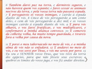 6 Também darei paz na terra, e dormireis seguros, e
não haverá quem vos espante; e farei cessar os animais
nocivos da terra, e pela vossa terra não passará espada.
7 E perseguireis os vossos inimigos, e cairão à espada
diante de vós. 8 Cinco de vós perseguirão a um cento
deles, e cem de vós perseguirão a dez mil; e os vossos
inimigos cairão à espada diante de vós. 9 E para vós
olharei, e vos farei frutificar, e vos multiplicarei, e
confirmarei a minha aliança convosco. 10 E comereis
da colheita velha, há muito tempo guardada, e tirareis
fora a velha por causa da nova.
11 E porei o meu tabernáculo no meio de vós, e a minha
alma de vós não se enfadará. 12 E andarei no meio de
vós, e eu vos serei por Deus, e vós me sereis por povo. 13
Eu sou o SENHOR vosso Deus, que vos tirei da terra
dos egípcios, para que não fôsseis seus escravos; e
quebrei os timões do vosso jugo, e vos fiz andar direitos.
 