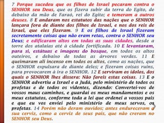 7 Porque sucedeu que os filhos de Israel pecaram contra o
SENHOR seu Deus, que os fizera subir da terra do Egito, de
debaixo da mão de Faraó, rei do Egito; e temeram a outros
deuses. 8 E andaram nos estatutos das nações que o SENHOR
lançara fora de diante dos filhos de Israel, e nos dos reis de
Israel, que eles fizeram. 9 E os filhos de Israel fizeram
secretamente coisas que não eram retas, contra o SENHOR seu
Deus; e edificaram altos em todas as suas cidades, desde a
torre dos atalaias até à cidade fortificada. 10 E levantaram,
para si, estátuas e imagens do bosque, em todos os altos
outeiros, e debaixo de todas as árvores verdes. 11 E
queimaram ali incenso em todos os altos, como as nações, que
o SENHOR expulsara de diante deles; e fizeram coisas ruins,
para provocarem à ira o SENHOR. 12 E serviram os ídolos, dos
quais o SENHOR lhes dissera: Não fareis estas coisas. 13 E o
SENHOR advertiu a Israel e a Judá, pelo ministério de todos os
profetas e de todos os videntes, dizendo: Convertei-vos de
vossos maus caminhos, e guardai os meus mandamentos e os
meus estatutos, conforme toda a lei que ordenei a vossos pais
e que eu vos enviei pelo ministério de meus servos, os
profetas. 14 Porém não deram ouvidos; antes endureceram a
sua cerviz, como a cerviz de seus pais, que não creram no
SENHOR seu Deus.
 
