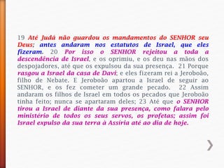 19 Até Judá não guardou os mandamentos do SENHOR seu
Deus; antes andaram nos estatutos de Israel, que eles
fizeram. 20 Por isso o SENHOR rejeitou a toda a
descendência de Israel, e os oprimiu, e os deu nas mãos dos
despojadores, até que os expulsou da sua presença. 21 Porque
rasgou a Israel da casa de Davi; e eles fizeram rei a Jeroboão,
filho de Nebate. E Jeroboão apartou a Israel de seguir ao
SENHOR, e os fez cometer um grande pecado. 22 Assim
andaram os filhos de Israel em todos os pecados que Jeroboão
tinha feito; nunca se apartaram deles; 23 Até que o SENHOR
tirou a Israel de diante da sua presença, como falara pelo
ministério de todos os seus servos, os profetas; assim foi
Israel expulso da sua terra à Assíria até ao dia de hoje.
 