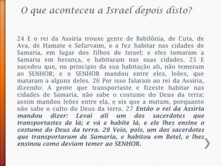 O que aconteceu a Israel depois disto?
24 E o rei da Assíria trouxe gente de Babilônia, de Cuta, de
Ava, de Hamate e Sefarvaim, e a fez habitar nas cidades de
Samaria, em lugar dos filhos de Israel; e eles tomaram a
Samaria em herança, e habitaram nas suas cidades. 25 E
sucedeu que, no princípio da sua habitação ali, não temeram
ao SENHOR; e o SENHOR mandou entre eles, leões, que
mataram a alguns deles. 26 Por isso falaram ao rei da Assíria,
dizendo: A gente que transportaste e fizeste habitar nas
cidades de Samaria, não sabe o costume do Deus da terra;
assim mandou leões entre ela, e eis que a matam, porquanto
não sabe o culto do Deus da terra. 27 Então o rei da Assíria
mandou dizer: Levai ali um dos sacerdotes que
transportastes de lá; e vá e habite lá, e ele lhes ensine o
costume do Deus da terra. 28 Veio, pois, um dos sacerdotes
que transportaram de Samaria, e habitou em Betel, e lhes
ensinou como deviam temer ao SENHOR.
 