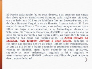 29 Porém cada nação fez os seus deuses, e os puseram nas casas
dos altos que os samaritanos fizeram, cada nação nas cidades,
em que habitava. 30 E os de Babilônia fizeram Sucote-Benote; e os
de Cuta fizeram Nergal; e os de Hamate fizeram Asima. 31 E os
aveus fizeram Nibaz e Tartaque; e os sefarvitas queimavam seus
filhos no fogo a Adrameleque, e a Anameleque, deuses de
Sefarvaim. 32 Também temiam ao SENHOR; e dos mais baixos do
povo fizeram sacerdotes dos lugares altos, os quais lhes faziam o
ministério nas casas dos lugares altos. 33 Assim temiam ao
SENHOR, mas também serviam a seus deuses, segundo o
costume das nações dentre as quais tinham sido transportados.
34 Até ao dia de hoje fazem segundo os primeiros costumes; não
temem ao SENHOR, nem fazem segundo os seus estatutos,
segundo as suas ordenanças, segundo a lei e segundo o
mandamento que o SENHOR ordenou aos filhos de Jacó, a quem
deu o nome de Israel.
 