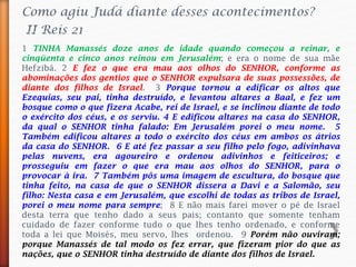 Como agiu Judá diante desses acontecimentos?
II Reis 21
1 TINHA Manassés doze anos de idade quando começou a reinar, e
cinqüenta e cinco anos reinou em Jerusalém; e era o nome de sua mãe
Hefzibá. 2 E fez o que era mau aos olhos do SENHOR, conforme as
abominações dos gentios que o SENHOR expulsara de suas possessões, de
diante dos filhos de Israel. 3 Porque tornou a edificar os altos que
Ezequias, seu pai, tinha destruído, e levantou altares a Baal, e fez um
bosque como o que fizera Acabe, rei de Israel, e se inclinou diante de todo
o exército dos céus, e os serviu. 4 E edificou altares na casa do SENHOR,
da qual o SENHOR tinha falado: Em Jerusalém porei o meu nome. 5
Também edificou altares a todo o exército dos céus em ambos os átrios
da casa do SENHOR. 6 E até fez passar a seu filho pelo fogo, adivinhava
pelas nuvens, era agoureiro e ordenou adivinhos e feiticeiros; e
prosseguiu em fazer o que era mau aos olhos do SENHOR, para o
provocar à ira. 7 Também pôs uma imagem de escultura, do bosque que
tinha feito, na casa de que o SENHOR dissera a Davi e a Salomão, seu
filho: Nesta casa e em Jerusalém, que escolhi de todas as tribos de Israel,
porei o meu nome para sempre; 8 E não mais farei mover o pé de Israel
desta terra que tenho dado a seus pais; contanto que somente tenham
cuidado de fazer conforme tudo o que lhes tenho ordenado, e conforme
toda a lei que Moisés, meu servo, lhes ordenou. 9 Porém não ouviram;
porque Manassés de tal modo os fez errar, que fizeram pior do que as
nações, que o SENHOR tinha destruído de diante dos filhos de Israel.
 