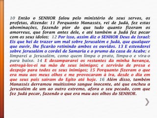 10 Então o SENHOR falou pelo ministério de seus servos, os
profetas, dizendo: 11 Porquanto Manassés, rei de Judá, fez estas
abominações, fazendo pior do que tudo quanto fizeram os
amorreus, que foram antes dele, e até também a Judá fez pecar
com os seus ídolos; 12 Por isso, assim diz o SENHOR Deus de Israel:
Eis que hei de trazer um mal sobre Jerusalém e Judá, que qualquer
que ouvir, lhe ficarão retinindo ambos os ouvidos. 13 E estenderei
sobre Jerusalém o cordel de Samaria e o prumo da casa de Acabe; e
limparei a Jerusalém, como quem limpa o prato, limpa-o e vira-o
para baixo. 14 E desampararei os restantes da minha herança,
entregá-los-ei na mão de seus inimigos; e servirão de presa e
despojo para todos os seus inimigos; 15 Porquanto fizeram o que
era mau aos meus olhos e me provocaram à ira, desde o dia em
que seus pais saíram do Egito até hoje. 16 Além disso, também
Manassés derramou muitíssimo sangue inocente, até que encheu a
Jerusalém de um ao outro extremo, afora o seu pecado, com que
fez Judá pecar, fazendo o que era mau aos olhos do SENHOR.
 