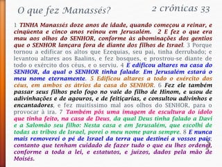 2 crônicas 33
1 TINHA Manassés doze anos de idade, quando começou a reinar, e
cinqüenta e cinco anos reinou em Jerusalém. 2 E fez o que era
mau aos olhos do SENHOR, conforme às abominações dos gentios
que o SENHOR lançara fora de diante dos filhos de Israel. 3 Porque
tornou a edificar os altos que Ezequias, seu pai, tinha derrubado; e
levantou altares aos Baalins, e fez bosques, e prostrou-se diante de
todo o exército dos céus, e o serviu. 4 E edificou altares na casa do
SENHOR, da qual o SENHOR tinha falado: Em Jerusalém estará o
meu nome eternamente. 5 Edificou altares a todo o exército dos
céus, em ambos os átrios da casa do SENHOR. 6 Fez ele também
passar seus filhos pelo fogo no vale do filho de Hinom, e usou de
adivinhações e de agouros, e de feitiçarias, e consultou adivinhos e
encantadores, e fez muitíssimo mal aos olhos do SENHOR, para o
provocar à ira. 7 Também pôs uma imagem de escultura do ídolo
que tinha feito, na casa de Deus, da qual Deus tinha falado a Davi
e a Salomão seu filho: Nesta casa e em Jerusalém, que escolhi de
todas as tribos de Israel, porei o meu nome para sempre. 8 E nunca
mais removerei o pé de Israel da terra que destinei a vossos pais;
contanto que tenham cuidado de fazer tudo o que eu lhes ordenei,
conforme a toda a lei, e estatutos, e juízos, dados pela mão de
Moisés.
O que fez Manassés?
 