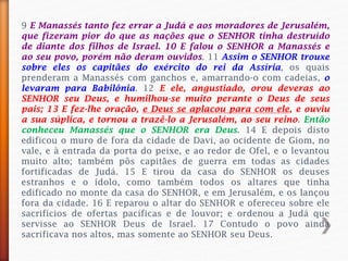 9 E Manassés tanto fez errar a Judá e aos moradores de Jerusalém,
que fizeram pior do que as nações que o SENHOR tinha destruído
de diante dos filhos de Israel. 10 E falou o SENHOR a Manassés e
ao seu povo, porém não deram ouvidos. 11 Assim o SENHOR trouxe
sobre eles os capitães do exército do rei da Assíria, os quais
prenderam a Manassés com ganchos e, amarrando-o com cadeias, o
levaram para Babilônia. 12 E ele, angustiado, orou deveras ao
SENHOR seu Deus, e humilhou-se muito perante o Deus de seus
pais; 13 E fez-lhe oração, e Deus se aplacou para com ele, e ouviu
a sua súplica, e tornou a trazê-lo a Jerusalém, ao seu reino. Então
conheceu Manassés que o SENHOR era Deus. 14 E depois disto
edificou o muro de fora da cidade de Davi, ao ocidente de Giom, no
vale, e à entrada da porta do peixe, e ao redor de Ofel, e o levantou
muito alto; também pôs capitães de guerra em todas as cidades
fortificadas de Judá. 15 E tirou da casa do SENHOR os deuses
estranhos e o ídolo, como também todos os altares que tinha
edificado no monte da casa do SENHOR, e em Jerusalém, e os lançou
fora da cidade. 16 E reparou o altar do SENHOR e ofereceu sobre ele
sacrifícios de ofertas pacíficas e de louvor; e ordenou a Judá que
servisse ao SENHOR Deus de Israel. 17 Contudo o povo ainda
sacrificava nos altos, mas somente ao SENHOR seu Deus.
 