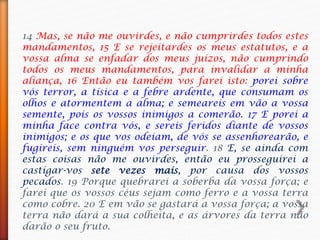 14 Mas, se não me ouvirdes, e não cumprirdes todos estes
mandamentos, 15 E se rejeitardes os meus estatutos, e a
vossa alma se enfadar dos meus juízos, não cumprindo
todos os meus mandamentos, para invalidar a minha
aliança, 16 Então eu também vos farei isto: porei sobre
vós terror, a tísica e a febre ardente, que consumam os
olhos e atormentem a alma; e semeareis em vão a vossa
semente, pois os vossos inimigos a comerão. 17 E porei a
minha face contra vós, e sereis feridos diante de vossos
inimigos; e os que vos odeiam, de vós se assenhorearão, e
fugireis, sem ninguém vos perseguir. 18 E, se ainda com
estas coisas não me ouvirdes, então eu prosseguirei a
castigar-vos sete vezes mais, por causa dos vossos
pecados. 19 Porque quebrarei a soberba da vossa força; e
farei que os vossos céus sejam como ferro e a vossa terra
como cobre. 20 E em vão se gastará a vossa força; a vossa
terra não dará a sua colheita, e as árvores da terra não
darão o seu fruto.
 