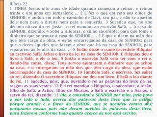 II Reis 22
1 TINHA Josias oito anos de idade quando começou a reinar, e reinou
trinta e um anos em Jerusalém; ... 2 E fez o que era reto aos olhos do
SENHOR; e andou em todo o caminho de Davi, seu pai, e não se apartou
dele nem para a direita nem para a esquerda. 3 Sucedeu que, no ano
décimo oitavo do rei Josias, o rei mandou ao escrivão Safã, ... à casa do
SENHOR, dizendo: 4 Sobe a Hilquias, o sumo sacerdote, para que tome o
dinheiro que se trouxe à casa do SENHOR, ... 5 E que o deem na mão dos
que têm cargo da obra, e estão encarregados da casa do SENHOR; para
que o deem àqueles que fazem a obra que há na casa do SENHOR, para
repararem as fendas da casa; ... 8 Então disse o sumo sacerdote Hilquias
ao escrivão Safã: Achei o livro da lei na casa do SENHOR. E Hilquias deu o
livro a Safã, e ele o leu. 9 Então o escrivão Safã veio ter com o rei e,
dando-lhe conta, disse: Teus servos ajuntaram o dinheiro que se achou
na casa, e o entregaram na mão dos que têm cargo da obra, que estão
encarregados da casa do SENHOR. 10 Também Safã, o escrivão, fez saber
ao rei, dizendo: O sacerdote Hilquias me deu um livro. E Safã o leu diante
do rei. 11 Sucedeu, pois, que, ouvindo o rei as palavras do livro da lei,
rasgou as suas vestes. 12 E o rei mandou a Hilquias, o sacerdote, a Aicão,
filho de Safã, a Acbor, filho de Micaías, a Safã o escrivão e a Asaías, o
servo do rei, dizendo: 13 Ide, e consultai o SENHOR por mim, pelo povo
e por todo o Judá, acerca das palavras deste livro que se achou;
porque grande é o furor do SENHOR, que se acendeu contra nós;
porquanto nossos pais não deram ouvidos às palavras deste livro,
para fazerem conforme tudo quanto acerca de nós está escrito.
 