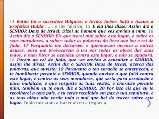 14 Então foi o sacerdote Hilquias, e Aicão, Acbor, Safã e Asaías à
profetiza Hulda, ... , e lhe falaram. 15 E ela lhes disse: Assim diz o
SENHOR Deus de Israel: Dizei ao homem que vos enviou a mim: 16
Assim diz o SENHOR: Eis que trarei mal sobre este lugar, e sobre os
seus moradores, a saber: todas as palavras do livro que leu o rei de
Judá. 17 Porquanto me deixaram, e queimaram incenso a outros
deuses, para me provocarem à ira por todas as obras das suas
mãos, o meu furor se acendeu contra este lugar, e não se apagará.
18 Porém ao rei de Judá, que vos enviou a consultar o SENHOR,
assim lhe direis: Assim diz o SENHOR Deus de Israel, acerca das
palavras, que ouviste: 19 Porquanto o teu coração se enterneceu, e
te humilhaste perante o SENHOR, quando ouviste o que falei contra
este lugar, e contra os seus moradores, que seria para assolação e
para maldição, e que rasgaste as tuas vestes, e choraste perante
mim, também eu te ouvi, diz o SENHOR. 20 Por isso eis que eu te
recolherei a teus pais, e tu serás recolhido em paz à tua sepultura, e
os teus olhos não verão todo o mal que hei de trazer sobre este
lugar. Então tornaram a trazer ao rei a resposta.
 