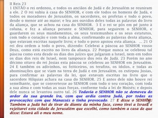 II Reis 23
1 ENTÃO o rei ordenou, e todos os anciãos de Judá e de Jerusalém se reuniram
a ele. 2 O rei subiu à casa do SENHOR, e com ele todos os homens de Judá, e
todos os moradores de Jerusalém, os sacerdotes, os profetas e todo o povo,
desde o menor até ao maior; e leu aos ouvidos deles todas as palavras do livro
da aliança, que se achou na casa do SENHOR. 3 E o rei se pôs em pé junto à
coluna, e fez a aliança perante o SENHOR, para seguirem o SENHOR, e
guardarem os seus mandamentos, os seus testemunhos e os seus estatutos,
com todo o coração e com toda a alma, confirmando as palavras desta aliança,
que estavam escritas naquele livro; e todo o povo apoiou esta aliança. ... 21 O
rei deu ordem a todo o povo, dizendo: Celebrai a páscoa ao SENHOR vosso
Deus, como está escrito no livro da aliança. 22 Porque nunca se celebrou tal
páscoa como esta desde os dias dos juízes que julgaram a Israel, nem em todos
os dias dos reis de Israel, nem tampouco dos reis de Judá. 23 Porém no ano
décimo oitavo do rei Josias esta páscoa se celebrou ao SENHOR em Jerusalém.
24 E também os adivinhos, os feiticeiros, os terafins, os ídolos, e todas as
abominações que se viam na terra de Judá e em Jerusalém, os extirpou Josias,
para confirmar as palavras da lei, que estavam escritas no livro que o
sacerdote Hilquias achara na casa do SENHOR. 25 E antes dele não houve rei
semelhante, que se convertesse ao SENHOR com todo o seu coração, com toda
a sua alma e com todas as suas forças, conforme toda a lei de Moisés; e depois
dele nunca se levantou outro tal. 26 Todavia o SENHOR não se demoveu do
ardor da sua grande ira, com que ardia contra Judá, por todas as
provocações com que Manassés o tinha provocado. 27 E disse o SENHOR:
Também a Judá hei de tirar de diante da minha face, como tirei a Israel, e
rejeitarei esta cidade de Jerusalém que escolhi, como também a casa de que
disse: Estará ali o meu nome.
 
