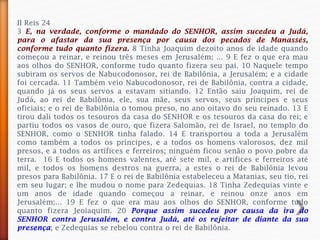 II Reis 24
3 E, na verdade, conforme o mandado do SENHOR, assim sucedeu a Judá,
para o afastar da sua presença por causa dos pecados de Manassés,
conforme tudo quanto fizera. 8 Tinha Joaquim dezoito anos de idade quando
começou a reinar, e reinou três meses em Jerusalém; ... 9 E fez o que era mau
aos olhos do SENHOR, conforme tudo quanto fizera seu pai. 10 Naquele tempo
subiram os servos de Nabucodonosor, rei de Babilônia, a Jerusalém; e a cidade
foi cercada. 11 Também veio Nabucodonosor, rei de Babilônia, contra a cidade,
quando já os seus servos a estavam sitiando. 12 Então saiu Joaquim, rei de
Judá, ao rei de Babilônia, ele, sua mãe, seus servos, seus príncipes e seus
oficiais; e o rei de Babilônia o tomou preso, no ano oitavo do seu reinado. 13 E
tirou dali todos os tesouros da casa do SENHOR e os tesouros da casa do rei; e
partiu todos os vasos de ouro, que fizera Salomão, rei de Israel, no templo do
SENHOR, como o SENHOR tinha falado. 14 E transportou a toda a Jerusalém
como também a todos os príncipes, e a todos os homens valorosos, dez mil
presos, e a todos os artífices e ferreiros; ninguém ficou senão o povo pobre da
terra. 16 E todos os homens valentes, até sete mil, e artífices e ferreiros até
mil, e todos os homens destros na guerra, a estes o rei de Babilônia levou
presos para Babilônia. 17 E o rei de Babilônia estabeleceu a Matanias, seu tio, rei
em seu lugar; e lhe mudou o nome para Zedequias. 18 Tinha Zedequias vinte e
um anos de idade quando começou a reinar, e reinou onze anos em
Jerusalém;... 19 E fez o que era mau aos olhos do SENHOR, conforme tudo
quanto fizera Jeoiaquim. 20 Porque assim sucedeu por causa da ira do
SENHOR contra Jerusalém, e contra Judá, até os rejeitar de diante da sua
presença; e Zedequias se rebelou contra o rei de Babilônia.
 
