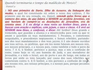 Quando terminaria o tempo da maldição de Moisés?
Daniel 9
1 NO ano primeiro de Dario, filho de Assuero, da linhagem dos
medos, o qual foi constituído rei sobre o reino dos caldeus, 2 No
primeiro ano do seu reinado, eu, Daniel, entendi pelos livros que o
número dos anos, de que falara o SENHOR ao profeta Jeremias, em
que haviam de cumprir-se as desolações de Jerusalém, era de
setenta anos. 3 E eu dirigi o meu rosto ao Senhor Deus, para o
buscar com oração e súplicas, com jejum, e saco e cinza. 4 E orei ao
SENHOR meu Deus, e confessei, e disse: Ah! Senhor! Deus grande e
tremendo, que guardas a aliança e a misericórdia para com os que te
amam e guardam os teus mandamentos; 5 Pecamos, e cometemos
iniquidades, e procedemos impiamente, e fomos rebeldes, partando-
nos dos teus mandamentos e dos teus juízos; 6 E não demos ouvidos
aos teus servos, os profetas, que em teu nome falaram aos nossos reis,
aos nossos príncipes, e a nossos pais, como também a todo o povo da
terra. 7 A ti, ó Senhor, pertence a justiça, mas a nós a confusão de
rosto, como hoje se vê; aos homens de Judá, e aos moradores de
Jerusalém, e a todo o Israel, aos de perto e aos de longe, em todas as
terras por onde os tens lançado, por causa das suas rebeliões que
cometeram contra ti. 8 Ó Senhor, a nós pertence a confusão de rosto,
aos nossos reis, aos nossos príncipes, e a nossos pais, porque pecamos
contra ti.
 