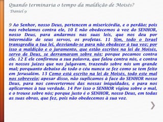 Quando terminaria o tempo da maldição de Moisés?
Daniel 9
9 Ao Senhor, nosso Deus, pertencem a misericórdia, e o perdão; pois
nos rebelamos contra ele, 10 E não obedecemos à voz do SENHOR,
nosso Deus, para andarmos nas suas leis, que nos deu por
intermédio de seus servos, os profetas. 11 Sim, todo o Israel
transgrediu a tua lei, desviando-se para não obedecer à tua voz; por
isso a maldição e o juramento, que estão escritos na lei de Moisés,
servo de Deus, se derramaram sobre nós; porque pecamos contra
ele. 12 E ele confirmou a sua palavra, que falou contra nós, e contra
os nossos juízes que nos julgavam, trazendo sobre nós um grande
mal; porquanto debaixo de todo o céu nunca se fez como se tem feito
em Jerusalém. 13 Como está escrito na lei de Moisés, todo este mal
nos sobreveio; apesar disso, não suplicamos à face do SENHOR nosso
Deus, para nos convertermos das nossas iniquidades, e para nos
aplicarmos à tua verdade. 14 Por isso o SENHOR vigiou sobre o mal,
e o trouxe sobre nós; porque justo é o SENHOR, nosso Deus, em todas
as suas obras, que fez, pois não obedecemos à sua voz.
 