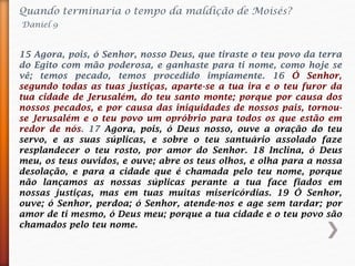 Quando terminaria o tempo da maldição de Moisés?
Daniel 9
15 Agora, pois, ó Senhor, nosso Deus, que tiraste o teu povo da terra
do Egito com mão poderosa, e ganhaste para ti nome, como hoje se
vê; temos pecado, temos procedido impiamente. 16 Ó Senhor,
segundo todas as tuas justiças, aparte-se a tua ira e o teu furor da
tua cidade de Jerusalém, do teu santo monte; porque por causa dos
nossos pecados, e por causa das iniquidades de nossos pais, tornou-
se Jerusalém e o teu povo um opróbrio para todos os que estão em
redor de nós. 17 Agora, pois, ó Deus nosso, ouve a oração do teu
servo, e as suas súplicas, e sobre o teu santuário assolado faze
resplandecer o teu rosto, por amor do Senhor. 18 Inclina, ó Deus
meu, os teus ouvidos, e ouve; abre os teus olhos, e olha para a nossa
desolação, e para a cidade que é chamada pelo teu nome, porque
não lançamos as nossas súplicas perante a tua face fiados em
nossas justiças, mas em tuas muitas misericórdias. 19 Ó Senhor,
ouve; ó Senhor, perdoa; ó Senhor, atende-nos e age sem tardar; por
amor de ti mesmo, ó Deus meu; porque a tua cidade e o teu povo são
chamados pelo teu nome.
 