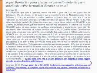 o que Daniel leu para chegar ao entendimento de que a
assolação sobre Jerusalém durasse 70 anos?
Jeremias 29:10 “Porque assim diz o SENHOR: Certamente que passados setenta anos em
Babilônia, vos visitarei, e cumprirei sobre vós a minha boa palavra, tornando a trazer-vos a
este lugar.”
Jeremias 25
1 A PALAVRA que veio a Jeremias acerca de todo o povo de Judá no quarto ano de
Jeoiaquim, filho de Josias, rei de Judá ( que é o primeiro ano de Nabucodonosor, rei de
Babilônia ), 2 A qual anunciou o profeta Jeremias a todo o povo de Judá, e a todos os
habitantes de Jerusalém, dizendo: 3 Desde o ano treze de Josias, filho de Amom, rei de Judá,
até o dia de hoje, período de vinte e três anos, tem vindo a mim a palavra do SENHOR, e vo-
la tenho anunciado, madrugando e falando; mas vós não escutastes. 4 Também vos enviou o
SENHOR todos os seus servos, os profetas, madrugando e enviando-os, mas vós não
escutastes, nem inclinastes os vossos ouvidos para ouvir, 5 Quando diziam: Convertei-vos
agora cada um do seu mau caminho, e da maldade das suas ações, e habitai na terra que o
SENHOR vos deu, e a vossos pais, para sempre. 6 E não andeis após outros deuses para os
servirdes, e para vos inclinardes diante deles, nem me provoqueis à ira com a obra de vossas
mãos, para que não vos faça mal. 7 Porém não me destes ouvidos, diz o SENHOR, mas me
provocastes à ira com a obra de vossas mãos, para vosso mal. 8 Portanto assim diz o
SENHOR dos Exércitos: Visto que não escutastes as minhas palavras, 9 Eis que eu enviarei,
e tomarei a todas as famílias do norte, diz o SENHOR, como também a Nabucodonosor, rei
de Babilônia, meu servo, e os trarei sobre esta terra, e sobre os seus moradores, e sobre
todas estas nações em redor, e os destruirei totalmente, e farei que sejam objeto de espanto,
e de assobio, e de perpétuas desolações. 10 E farei desaparecer dentre eles a voz de gozo,
e a voz de alegria, a voz do esposo, e a voz da esposa, como também o som das mós, e a
luz do candeeiro. 11 E toda esta terra virá a ser um deserto e um espanto; e estas nações
servirão ao rei de Babilônia setenta anos.
 