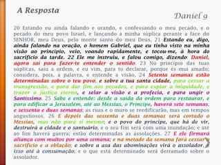 20 Estando eu ainda falando e orando, e confessando o meu pecado, e o
pecado do meu povo Israel, e lançando a minha súplica perante a face do
SENHOR, meu Deus, pelo monte santo do meu Deus, 21 Estando eu, digo,
ainda falando na oração, o homem Gabriel, que eu tinha visto na minha
visão ao princípio, veio, voando rapidamente, e tocou-me, à hora do
sacrifício da tarde. 22 Ele me instruiu, e falou comigo, dizendo: Daniel,
agora saí para fazer-te entender o sentido. 23 No princípio das tuas
súplicas, saiu a ordem, e eu vim, para to declarar, porque és mui amado;
considera, pois, a palavra, e entende a visão. 24 Setenta semanas estão
determinadas sobre o teu povo, e sobre a tua santa cidade, para cessar a
transgressão, e para dar fim aos pecados, e para expiar a iniquidade, e
trazer a justiça eterna, e selar a visão e a profecia, e para ungir o
Santíssimo. 25 Sabe e entende: desde a saída da ordem para restaurar, e
para edificar a Jerusalém, até ao Messias, o Príncipe, haverá sete semanas,
e sessenta e duas semanas; as ruas e o muro se reedificarão, mas em tempos
angustiosos. 26 E depois das sessenta e duas semanas será cortado o
Messias, mas não para si mesmo; e o povo do príncipe, que há de vir,
destruirá a cidade e o santuário, e o seu fim será com uma inundação; e até
ao fim haverá guerra; estão determinadas as assolações. 27 E ele firmará
aliança com muitos por uma semana; e na metade da semana fará cessar o
sacrifício e a oblação; e sobre a asa das abominações virá o assolador, e
isso até à consumação; e o que está determinado será derramado sobre o
assolador.
Daniel 9
A Resposta
 