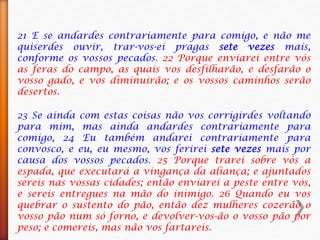 21 E se andardes contrariamente para comigo, e não me
quiserdes ouvir, trar-vos-ei pragas sete vezes mais,
conforme os vossos pecados. 22 Porque enviarei entre vós
as feras do campo, as quais vos desfilharão, e desfarão o
vosso gado, e vos diminuirão; e os vossos caminhos serão
desertos.
23 Se ainda com estas coisas não vos corrigirdes voltando
para mim, mas ainda andardes contrariamente para
comigo, 24 Eu também andarei contrariamente para
convosco, e eu, eu mesmo, vos ferirei sete vezes mais por
causa dos vossos pecados. 25 Porque trarei sobre vós a
espada, que executará a vingança da aliança; e ajuntados
sereis nas vossas cidades; então enviarei a peste entre vós,
e sereis entregues na mão do inimigo. 26 Quando eu vos
quebrar o sustento do pão, então dez mulheres cozerão o
vosso pão num só forno, e devolver-vos-ão o vosso pão por
peso; e comereis, mas não vos fartareis.
 