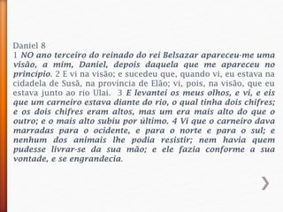 Daniel 8
1 NO ano terceiro do reinado do rei Belsazar apareceu-me uma
visão, a mim, Daniel, depois daquela que me apareceu no
princípio. 2 E vi na visão; e sucedeu que, quando vi, eu estava na
cidadela de Susã, na província de Elão; vi, pois, na visão, que eu
estava junto ao rio Ulai. 3 E levantei os meus olhos, e vi, e eis
que um carneiro estava diante do rio, o qual tinha dois chifres;
e os dois chifres eram altos, mas um era mais alto do que o
outro; e o mais alto subiu por último. 4 Vi que o carneiro dava
marradas para o ocidente, e para o norte e para o sul; e
nenhum dos animais lhe podia resistir; nem havia quem
pudesse livrar-se da sua mão; e ele fazia conforme a sua
vontade, e se engrandecia.
 