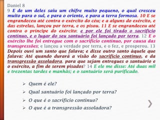 Daniel 8
9 E de um deles saiu um chifre muito pequeno, o qual cresceu
muito para o sul, e para o oriente, e para a terra formosa. 10 E se
engrandeceu até contra o exército do céu; e a alguns do exército, e
das estrelas, lançou por terra, e os pisou. 11 E se engrandeceu até
contra o príncipe do exército; e por ele foi tirado o sacrifício
contínuo, e o lugar do seu santuário foi lançado por terra. 12 E o
exército lhe foi entregue com o sacrifício contínuo, por causa das
transgressões; e lançou a verdade por terra, e o fez, e prosperou. 13
Depois ouvi um santo que falava; e disse outro santo àquele que
falava: Até quando durará a visão do sacrifício contínuo, e da
transgressão assoladora, para que sejam entregues o santuário e
o exército, a fim de serem pisados? 14 E ele me disse: Até duas mil
e trezentas tardes e manhãs; e o santuário será purificado.
 Quem é ele?
 Qual santuário foi lançado por terra?
 O que é o sacrifício continuo?
 O que é a transgressão assoladora?
 