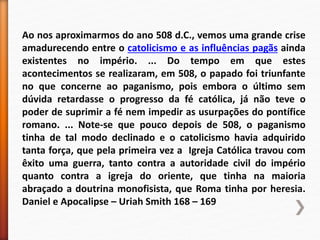 Ao nos aproximarmos do ano 508 d.C., vemos uma grande crise
amadurecendo entre o catolicismo e as influências pagãs ainda
existentes no império. ... Do tempo em que estes
acontecimentos se realizaram, em 508, o papado foi triunfante
no que concerne ao paganismo, pois embora o último sem
dúvida retardasse o progresso da fé católica, já não teve o
poder de suprimir a fé nem impedir as usurpações do pontífice
romano. ... Note-se que pouco depois de 508, o paganismo
tinha de tal modo declinado e o catolicismo havia adquirido
tanta força, que pela primeira vez a Igreja Católica travou com
êxito uma guerra, tanto contra a autoridade civil do império
quanto contra a igreja do oriente, que tinha na maioria
abraçado a doutrina monofisista, que Roma tinha por heresia.
Daniel e Apocalipse – Uriah Smith 168 – 169
 