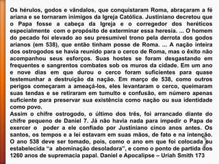 Os hérulos, godos e vândalos, que conquistaram Roma, abraçaram a fé
ariana e se tornaram inimigos da Igreja Católica. Justiniano decretou que
o Papa fosse a cabeça da Igreja e o corregedor dos heréticos
especialmente com o propósito de exterminar essa heresia. ... O homem
do pecado foi elevado ao seu presumível trono pela derrota dos godos
arianos (em 538), que então tinham posse de Roma. ... A nação inteira
dos ostrogodos se havia reunido para o cerco de Roma, mas o êxito não
acompanhou seus esforços. Suas hostes se foram desgastando em
frequentes e sangrentos combates sob os muros da cidade. Em um ano
e nove dias em que durou o cerco foram suficientes para quase
testemunhar a destruição da nação. Em março de 538, como outros
perigos começaram a ameaçá-los, eles levantaram o cerco, queimaram
suas tendas e se retiraram em tumulto e confusão, em número apenas
suficiente para preservar sua existência como nação ou sua identidade
como povo.
Assim o chifre ostrogodo, o último dos três, foi arrancado diante do
chifre pequeno de Daniel 7. Já não havia nada para impedir o Papa de
exercer o poder a ele confiado por Justiniano cinco anos antes. Os
santos, os tempos e a lei estavam em suas mãos, de fato e na intenção.
O ano 538 deve ser tomado, pois, como o ano em que foi colocada ou
estabelecida “a abominação desoladora”, e como o ponto de partida dos
1260 anos de supremacia papal. Daniel e Apocalipse – Uriah Smith 173
 