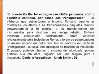 “E o exército lhe foi entregue (ao chifre pequeno), com o
sacrifício contínuo, por causa das transgressões” – Os
bárbaros que subverteram o Império Romano durante as
mudanças, os atritos e as transformações daqueles tempos,
converteram-se à fé católica e se transformaram em
instrumentos para destronar sua antiga religião. Embora
tivessem conquistado politicamente, foram vencidos
religiosamente pela teologia de Roma, e foram os perpetuadores
do mesmo império em outra fase. Isto se produziu em razão da
“transgressão”, ou seja, pela operação do mistério da iniquidade.
O papado pode-se chamar o sistema de iniquidade, porque
praticou sua má obra, fingindo ser uma religião pura e
imaculada. Daniel e Apocalipse – Uriah Smith , 99
 