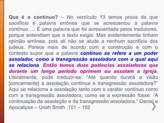 Que é o contínuo? – No versículo 13 temos prova de que
sacrifício é palavra errônea que se acrescentou à palavra
contínuo. ... É uma palavra que foi acrescentada pelos tradutores,
porque entendiam que o texto exigia. Mas evidentemente tinham
opinião errônea, pois ali não se alude a nenhum sacrifício dos
judeus. Parece mais de acordo com a construção e com o
contexto supor que a palavra contínuo se refere a um poder
assolador, como a transgressão assoladora com a qual aqui
se relaciona. Então temos duas potências assoladoras que
durante um longo período oprimem ou assolam a igreja.
Literalmente, pode traduzir-se: “Até quando durará a visão
[concernente] à assolação contínua e transgressão assoladora?”
Aqui se relaciona a assolação tanto com o caráter contínuo como
com a transgressão assoladora, como se a expressão fosse: “A
continuação da assolação e da transgressão assoladora.” Daniel e
Apocalipse – Uriah Smith ,101 – 102
 