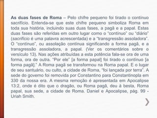 As duas fases de Roma – Pelo chifre pequeno foi tirado o contínuo
sacrifício. Entenda-se que este chifre pequeno simboliza Roma em
toda sua história, incluindo suas duas fases, a pagã e a papal. Estas
duas fases são referidas em outro lugar como o “contínuo” ou “diário”
(sacrifício é uma palavra acrescentada) e a “transgressão assoladora”.
O “contínuo”, ou assolação contínua significando a forma pagã, e a
transgressão assoladora, a papal. (Ver os comentários sobre o
versículo 13). Nas ações atribuídas a esta potência fala-se ora de uma
forma, ora de outra. “Por ele” [a forma papal] foi tirado o contínuo [a
forma pagã].” A Roma pagã se transformou na Roma papal. E o lugar
de seu santuário, ou culto, a cidade de Roma, “foi lançada por terra”. A
sede do governo foi removida por Constantino para Constantinopla em
330 da nossa era. A mesma remoção é apresentada em Apocalipse
13:2, onde é dito que o dragão, ou Roma pagã, deu à besta, Roma
papal, sua sede, a cidade de Roma. Daniel e Apocalipse, pág. 99 -
Uriah Smith.
 