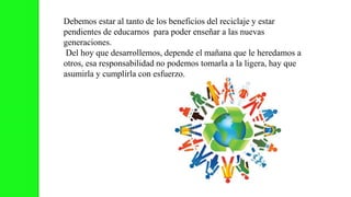 Debemos estar al tanto de los beneficios del reciclaje y estar
pendientes de educarnos para poder enseñar a las nuevas
generaciones.
Del hoy que desarrollemos, depende el mañana que le heredamos a
otros, esa responsabilidad no podemos tomarla a la ligera, hay que
asumirla y cumplirla con esfuerzo.
 