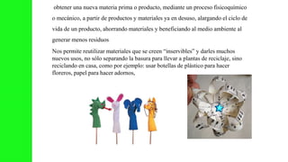 obtener una nueva materia prima o producto, mediante un proceso fisicoquímico
o mecánico, a partir de productos y materiales ya en desuso, alargando el ciclo de
vida de un producto, ahorrando materiales y beneficiando al medio ambiente al
generar menos residuos
Nos permite reutilizar materiales que se creen “inservibles” y darles muchos
nuevos usos, no sólo separando la basura para llevar a plantas de reciclaje, sino
reciclando en casa, como por ejemplo: usar botellas de plástico para hacer
floreros, papel para hacer adornos,
 