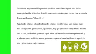 En nuestros hogares también podemos reutilizar un sinfín de objetos para darles
una segunda vida, si bien han de sufrir una transformación, pues en otro caso se trataría
de una reutilización.” (Isan, 2014)
Reciclando, estamos salvando al mundo, estamos contribuyendo a un mundo mejor
para las siguientes generaciones, igualmente, hay que educarnos sobre el tema durante
toda la vida, desde niños, para que sepan todos los beneficios desde temprana edad, y
lo adopten como un hábito normal, podemos empezar a hacer la diferencia a partir de
hoy, y conseguir un mejor mañana.
 