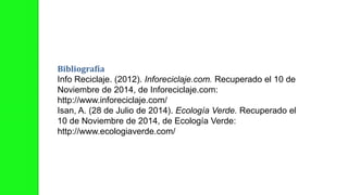 Bibliografía
Info Reciclaje. (2012). Inforeciclaje.com. Recuperado el 10 de
Noviembre de 2014, de Inforeciclaje.com:
http://www.inforeciclaje.com/
Isan, A. (28 de Julio de 2014). Ecología Verde. Recuperado el
10 de Noviembre de 2014, de Ecología Verde:
http://www.ecologiaverde.com/
 