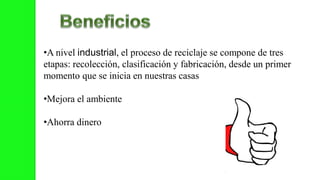 •A nivel industrial, el proceso de reciclaje se compone de tres
etapas: recolección, clasificación y fabricación, desde un primer
momento que se inicia en nuestras casas
•Mejora el ambiente
•Ahorra dinero
 