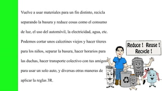 Vuelve a usar materiales para un fin distinto, recicla
separando la basura y reduce cosas como el consumo
de luz, el uso del automóvil, la electricidad, agua, etc.
Podemos cortar unos calcetines viejos y hacer títeres
para los niños, separar la basura, hacer horarios para
las duchas, hacer transporte colectivo con tus amigos
para usar un solo auto, y diversas otras maneras de
aplicar la reglas 3R.
 