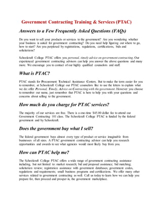 Government Contracting Training & Services (PTAC)
Answers to a Few Frequently Asked Questions (FAQs)
Do you want to sell your products or services to the government? Are you wondering whether
your business is suited for government contracting? Do you need help figuring out where to go,
how to start? Are you perplexed by registrations, regulations, certifications, bids and
solicitations?
Schoolcraft College PTAC offers you personal, timely advice on government contracting. Our
experienced government contracting advisors can help you answer the above questions and many
more. We encourage you to contact of our highly qualified counselors and staff.
What is PTAC?
PTAC stands for Procurement Technical Assistance Centers. But to make the term easier for you
to remember, at Schoolcraft College our PTAC counselors like to use the letters to explain what
we do: offer Personal, Timely, Advice on Contracting with the government. However you choose
to remember our name, just remember that PTAC is here to help you with your questions and
concerns about selling to the government.
How much do you charge for PTAC services?
The majority of our services are free. There is a one-time $45.00 dollar fee to attend our
Government Contracting 101 class. The Schoolcraft College PTAC is funded by the federal
government and by Schoolcraft.
Does the government buy what I sell?
The federal government buys almost every type of product or service imaginable from
businesses of all sizes. A PTAC government contracting advisor can help you research
opportunities and awards to see what agencies would most likely buy from you.
How can PTAC help me?
The Schoolcraft College PTAC offers a wide range of government contracting assistance
including, but not limited to: market research; bid and proposal assistance; bid matching;
solicitation review; registration assistance with government databases; government codes,
regulations and requirements; small business programs and certifications. We offer many other
services related to government contracting as well. Call us today to learn how we can help you
prepare for, then proceed and prosper in, the government marketplace.
 