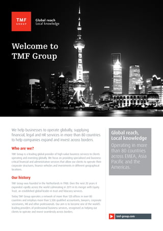 tmf-group.com
We help businesses to operate globally, supplying
financial, legal and HR services in more than 80 countries
to help companies expand and invest across borders.
Who are we?
TMF Group is a leading global provider of high-value business services to clients
operating and investing globally. We focus on providing specialised and business-
critical financial and administrative services that allow our clients to operate their
corporate structures, finance vehicles and investments in different geographical
locations.
Our history
TMF Group was founded in the Netherlands in 1988. Over the next 20 years it
expanded rapidly across the world culminating in 2011 in its merger with Equity
Trust, an established global leader in trust and fiduciary services.
Today TMF Group operates a network of more than 120 offices in over 80
countries and employs more than 5,500 qualified accountants, lawyers, corporate
secretaries, HR and other professionals. Our aim is to become one of the world’s
leading providers of professional business services, recognised as helping our
clients to operate and invest seamlessly across borders.
Global reach,
Local knowledge
Operating in more
than 80 countries
across EMEA, Asia
Pacific and the
Americas.
Welcome to
TMF Group
 
