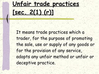Unfair trade practices [sec. 2(1) (r)] It means trade practices which a trader, for the purpose of promoting the sale, use or supply of any goods or for the provision of any service, adopts any unfair method or unfair or deceptive practice.  