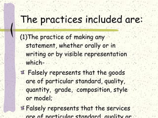 The practices included are: (1)The practice of making any statement, whether orally or in writing or by visible representation which- Falsely represents that the goods are of particular standard, quality, quantity,  grade,  composition, style or model; Falsely represents that the services are of particular standard, quality or grade; 