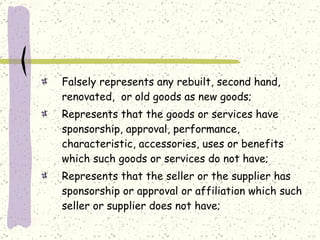 Falsely represents any rebuilt, second hand, renovated,  or old goods as new goods; Represents that the goods or services have sponsorship, approval, performance, characteristic, accessories, uses or benefits which such goods or services do not have; Represents that the seller or the supplier has sponsorship or approval or affiliation which such seller or supplier does not have; 
