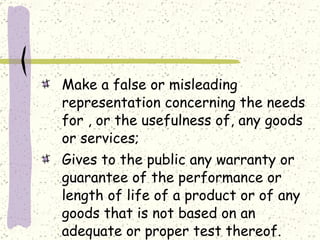 Make a false or misleading representation concerning the needs for , or the usefulness of, any goods or services; Gives to the public any warranty or guarantee of the performance or length of life of a product or of any goods that is not based on an adequate or proper test thereof. 