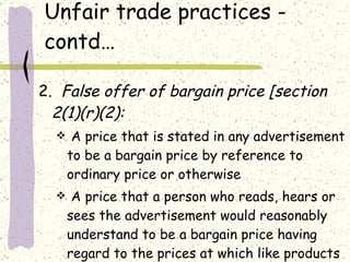 Unfair trade practices - contd… 2.  False offer of bargain price [section 2(1)(r)(2): A price that is stated in any advertisement to be a bargain price by reference to ordinary price or otherwise A price that a person who reads, hears or sees the advertisement would reasonably understand to be a bargain price having regard to the prices at which like products are sold.  