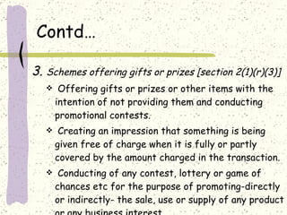 Contd… 3.  Schemes offering gifts or prizes [section 2(1)(r)(3)] Offering gifts or prizes or other items with the intention of not providing them and conducting promotional contests. Creating an impression that something is being given free of charge when it is fully or partly covered by the amount charged in the transaction.  Conducting of any contest, lottery or game of chances etc for the purpose of promoting-directly or indirectly- the sale, use or supply of any product or any business interest. 