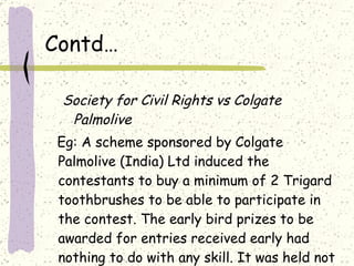 Contd… Society for Civil Rights vs Colgate Palmolive Eg: A scheme sponsored by Colgate Palmolive (India) Ltd induced the contestants to buy a minimum of 2 Trigard toothbrushes to be able to participate in the contest. The early bird prizes to be awarded for entries received early had nothing to do with any skill. It was held not to be in public interest. 