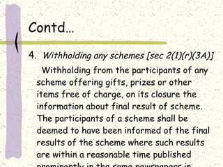 Contd… 4 .  Withholding any schemes [sec 2(1)(r)(3A)] Withholding from the participants of any scheme offering gifts, prizes or other items free of charge, on its closure the information about final result of scheme. The participants of a scheme shall be deemed to have been informed of the final results of the scheme where such results are within a reasonable time published prominently in the same newspapers in which the scheme was originally published. 