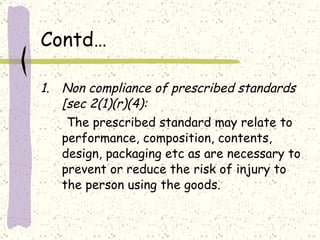 Contd… Non compliance of prescribed standards [sec 2(1)(r)(4): The prescribed standard may relate to performance, composition, contents, design, packaging etc as are necessary to prevent or reduce the risk of injury to the person using the goods.  