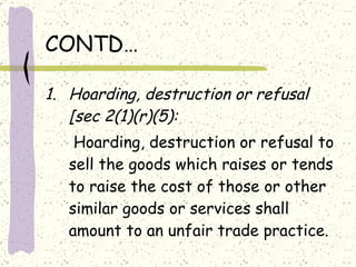 CONTD… Hoarding, destruction or refusal [sec 2(1)(r)(5): Hoarding, destruction or refusal to sell the goods which raises or tends to raise the cost of those or other similar goods or services shall amount to an unfair trade practice. 