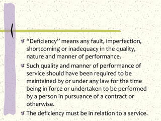 “ Deficiency” means any fault, imperfection, shortcoming or inadequacy in the quality, nature and manner of performance. Such quality and manner of performance of service should have been required to be maintained by or under any law for the time being in force or undertaken to be performed by a person in pursuance of a contract or otherwise. The deficiency must be in relation to a service. 