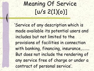 Meaning Of Service  [u/s 2(1)(o)] ‘ Service of any description which is made available its potential users and includes but not limited to the provisions of facilities in connection with banking, financing, insurance,…….. But does not include the rendering of any service free of charge or under a contract of personal service’. 