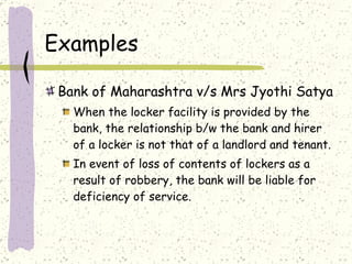 Examples Bank of Maharashtra v/s Mrs Jyothi Satya When the locker facility is provided by the bank, the relationship b/w the bank and hirer of a locker is not that of a landlord and tenant. In event of loss of contents of lockers as a result of robbery, the bank will be liable for deficiency of service. 